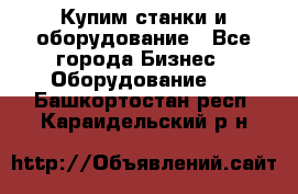 Купим станки и оборудование - Все города Бизнес » Оборудование   . Башкортостан респ.,Караидельский р-н